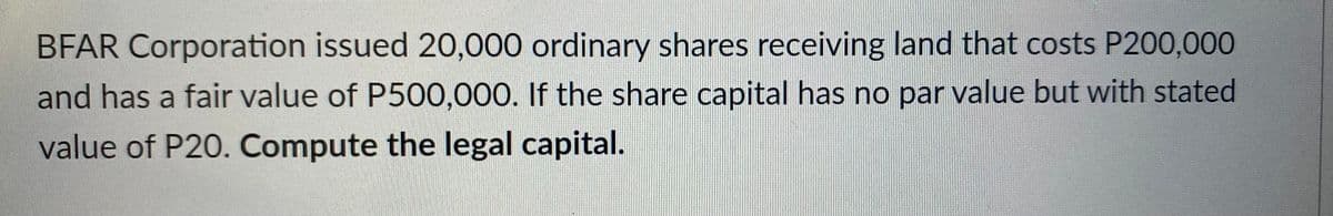 BFAR Corporation issued 20,000 ordinary shares receiving land that costs P200,000
and has a fair value of P500,000. If the share capital has no par value but with stated
value of P20. Compute the legal capital.