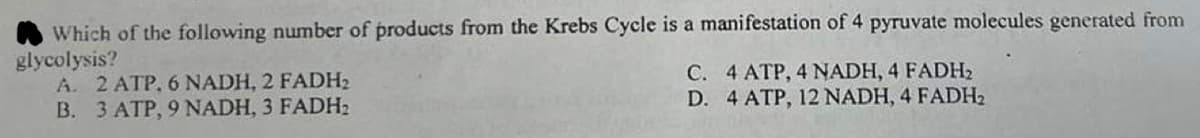 Which of the following number of products from the Krebs Cycle is a manifestation of 4 pyruvate molecules generated from
glycolysis?
A. 2 ATP, 6 NADH, 2 FADH₂
B. 3 ATP, 9 NADH, 3 FADH₂
C. 4 ATP, 4 NADH, 4 FADH₂
D. 4 ATP, 12 NADH, 4 FADH₂