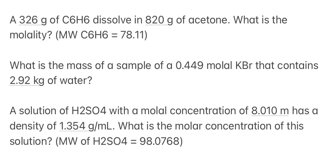 A 326 g of C6H6 dissolve in 820 g of acetone. What is the
molality? (MW C6H6 = 78.11)
What is the mass of a sample of a 0.449 molal KBr that contains
2.92 kg of water?
A solution of H2SO4 with a molal concentration of 8.010 m has a
density of 1.354 g/mL. What is the molar concentration of this
solution? (MW of H2SO4 = 98.0768)