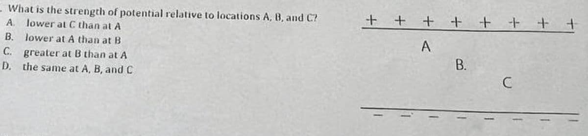 - What is the strength of potential relative to locations A, B, and C?
A. lower at C than at A
B. lower at A than at B
C. greater at B than at A
D. the same at A, B, and C
+ + + + + + + +
A
B.