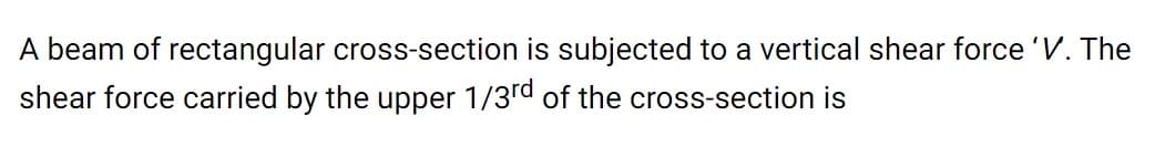 A beam of rectangular cross-section is subjected to a vertical shear force 'V. The
shear force carried by the upper 1/3rd of the cross-section is
