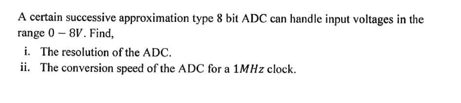 A certain successive approximation type 8 bit ADC can handle input voltages in the
range 0 – 8V. Find,
i. The resolution of the ADC.
ii. The conversion speed of the ADC for a 1MHZ clock.
