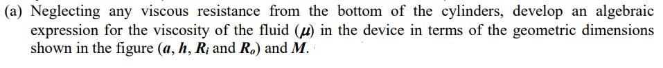 (a) Neglecting any viscous resistance from the bottom of the cylinders, develop an algebraic
expression for the viscosity of the fluid (u) in the device in terms of the geometric dimensions
shown in the figure (a, h, R; and R.) and M.
