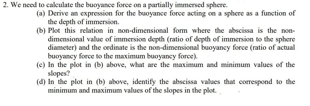 2. We need to calculate the buoyance force on a partially immersed sphere.
(a) Derive an expression for the buoyance force acting on a sphere as a function of
the depth of immersion.
(b) Plot this relation in non-dimensional form where the abscissa is the non-
dimensional value of immersion depth (ratio of depth of immersion to the sphere
diameter) and the ordinate is the non-dimensional buoyancy force (ratio of actual
buoyancy force to the maximum buoyancy force).
(c) In the plot in (b) above, what are the maximum and minimum values of the
slopes?
(d) In the plot in (b) above, identify the abscissa values that correspond to the
minimum and maximum values of the slopes in the plot.
