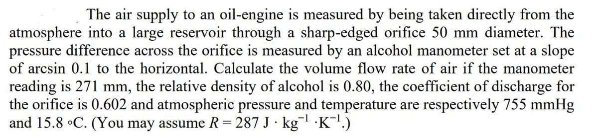 The air supply to an oil-engine is measured by being taken directly from the
atmosphere into a large reservoir through a sharp-edged orifice 50 mm diameter. The
pressure difference across the orifice is measured by an alcohol manometer set at a slope
of arcsin 0.1 to the horizontal. Calculate the volume flow rate of air if the manometer
reading is 271 mm, the relative density of alcohol is 0.80, the coefficient of discharge for
the orifice is 0.602 and atmospheric pressure and temperature are respectively 755 mmHg
and 15.8 °C. (You may assume R = 287 J · kg¯' ·K!.)
