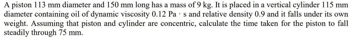 A piston 113 mm diameter and 150 mm long has a mass of 9 kg. It is placed in a vertical cylinder 115 mm
diameter containing oil of dynamic viscosity 0.12 Pa · s and relative density 0.9 and it falls under its own
weight. Assuming that piston and cylinder are concentric, calculate the time taken for the piston to fall
steadily through 75 mm.
