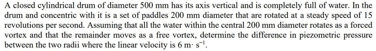 A closed cylindrical drum of diameter 500 mm has its axis vertical and is completely full of water. In the
drum and concentric with it is a set of paddles 200 mm diameter that are rotated at a steady speed of 15
revolutions per second. Assuming that all the water within the central 200 mm diameter rotates as a forced
vortex and that the remainder moves as a free vortex, determine the difference in piezometric pressure
between the two radii where the linear velocity is 6 m s.
