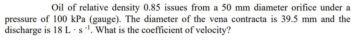 Oil of relative density 0.85 issues from a 50 mm diameter orifice under a
pressure of 100 kPa (gauge). The diameter of the vena contracta is 39.5 mm and the
discharge is 18L·s'. What is the coefficient of velocity?
•S
