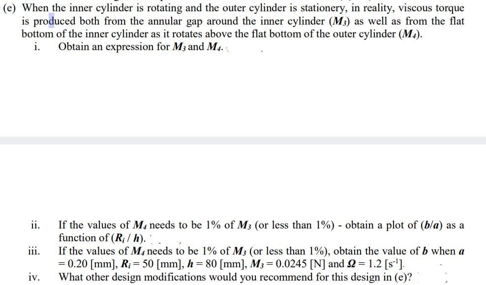 (e) When the inner cylinder is rotating and the outer cylinder is stationery, in reality, viscous torque
is produced both from the annular gap around the inner cylinder (M3) as well as from the flat
bottom of the inner cylinder as it rotates above the flat bottom of the outer cylinder (M.).
i.
Obtain an expression for M3 and M4.
ii.
If the values of M4 needs to be 1% of M3 (or less than 1%) obtain a plot of (bla) as a
function of (R; / h).
If the values of M, needs to be 1% of M3 (or less than 1%), obtain the value of b when a
= 0.20 [mm], R; = 50 [mm], h = 80 [mm], M3 = 0.0245 [N] and 2 = 1.2 [s'].
What other design modifications would you recommend for this design in (e)?
iii.
iv.
