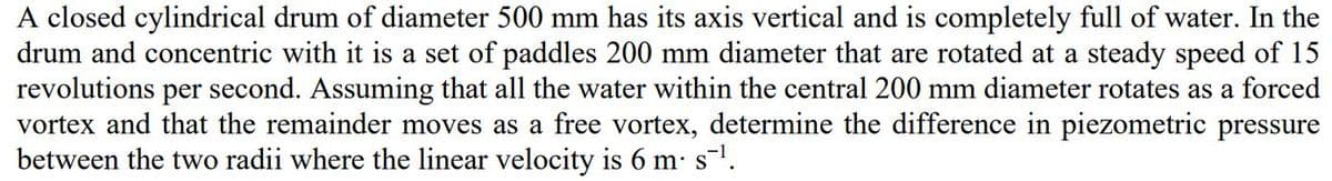 A closed cylindrical drum of diameter 500 mm has its axis vertical and is completely full of water. In the
drum and concentric with it is a set of paddles 200 mm diameter that are rotated at a steady speed of 15
revolutions per second. Assuming that all the water within the central 200 mm diameter rotates as a forced
vortex and that the remainder moves as a free vortex, determine the difference in piezometric pressure
between the two radii where the linear velocity is 6 m: s1.
