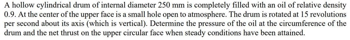 A hollow cylindrical drum of internal diameter 250 mm is completely filled with an oil of relative density
0.9. At the center of the upper face is a small hole open to atmosphere. The drum is rotated at 15 revolutions
per second about its axis (which is vertical). Determine the pressure of the oil at the circumference of the
drum and the net thrust on the upper circular face when steady conditions have been attained.

