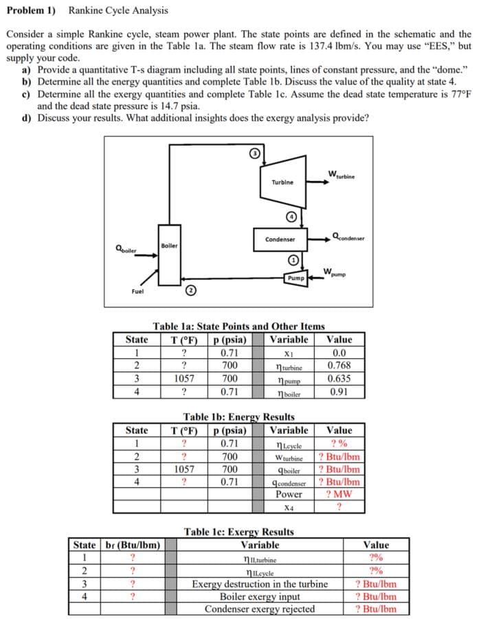 **Rankine Cycle Analysis**

**1. Overview**

Consider a simple Rankine cycle, which is a steam power plant. The state points are defined in the schematic, and the operating conditions are given in Table 1a. The steam flow rate is 137.4 lbm/s. You may use "EES," but supply your code.

For this analysis:

a) Provide a quantitative T-s diagram, including all state points, lines of constant pressure, and the “dome.”
b) Determine all the energy quantities and complete Table 1b. Discuss the value of the quality at state 4.
c) Determine all the exergy quantities and complete Table 1c. Assume the dead state temperature is 77°F, and the dead state pressure is 14.7 psia.
d) Discuss your results. What additional insights does the exergy analysis provide?

**2. Schematic**

The given schematic shows the main components in a Rankine cycle: Boiler, Turbine, Condenser, and Pump. The state points are marked as follows:

1. Exit of the Pump
2. Exit of the Boiler
3. Exit of the Turbine
4. Exit of the Condenser

**3. Data Tables**
### Table 1a: State Points and Other Items

| State | T (°F) | p (psia) | Variable      | Value  |
|-------|--------|----------|--------------|--------|
| 1     | ?      | 0.71     | x₁           | 0.0    |
| 2     | ?      | 700      | η_turbine    | 0.768  |
| 3     | 1057   | 700      | η_pump       | 0.635  |
| 4     | ?      | 0.71     | η_boiler     | 0.91   |

### Table 1b: Energy Results

| State | T (°F) | p (psia) | Variable      | Value            |
|-------|--------|----------|---------------|------------------|
| 1     | ?      | 0.71     | η_cycle       | ? %              |
| 2     | ?      | 700      | W_turbine     | ? Btu/lbm        |
| 3     | 1057   | 700      | q