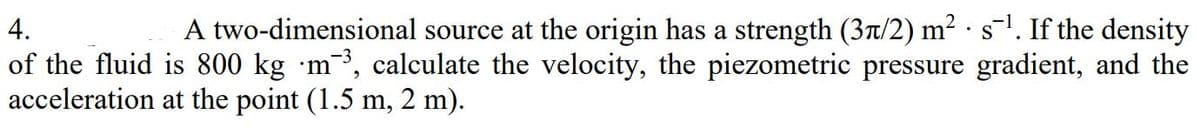 4.
A two-dimensional source at the origin has a strength (3Tt/2) m2 s'. If the density
of the fluid is 800 kg ·m³, calculate the velocity, the piezometric pressure gradient, and the
acceleration at the point (1.5 m, 2 m).
