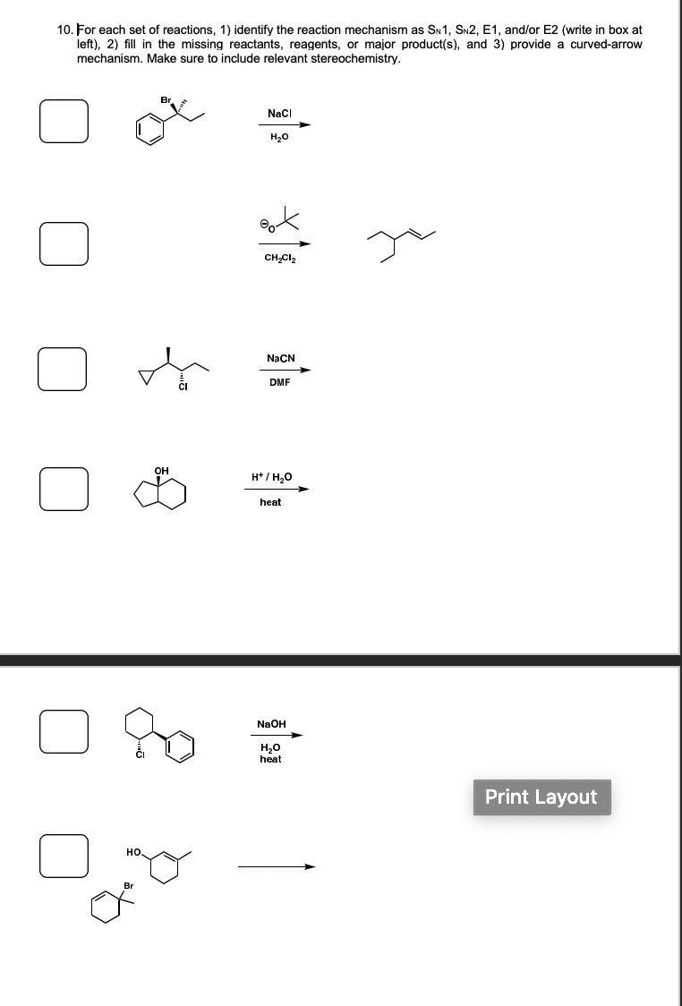 10. For each set of reactions, 1) identify the reaction mechanism as SN1, SN2, E1, and/or E2 (write in box at
left), 2) fill in the missing reactants, reagents, or major product(s), and 3) provide a curved-arrow
mechanism. Make sure to include relevant stereochemistry.
Naci
H20
CH,Cl2
NaCN
DMF
H* / H,0
heat
NaOH
H20
heat
Print Layout
но.
