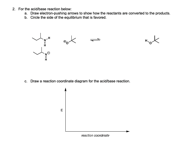 2. For the acid/base reaction below:
a. Draw electron-pushing arrows to show how the reactants are converted to the products.
b. Circle the side of the equilibrium that is favored.
mot
c. Draw a reaction coordinate diagram for the acid/base reaction.
E
reaction coordinate
