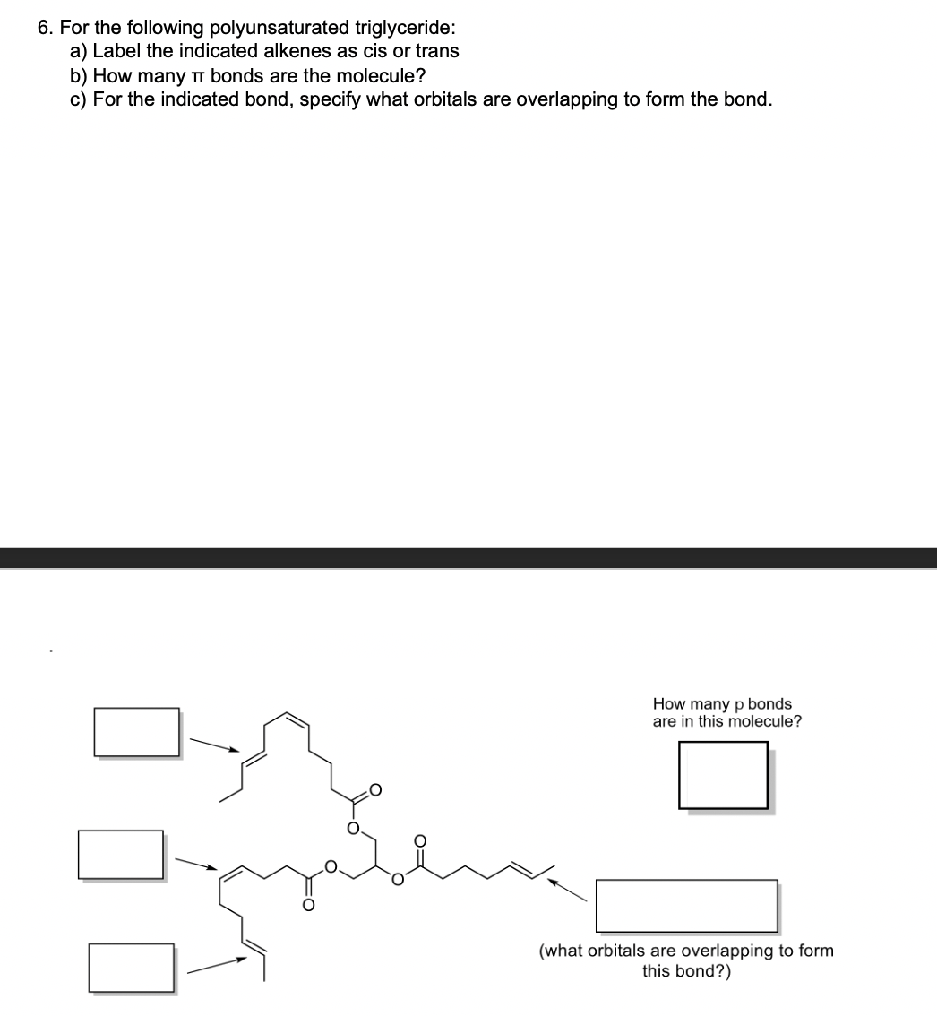 6. For the following polyunsaturated triglyceride:
a) Label the indicated alkenes as cis or trans
b) How many T bonds are the molecule?
c) For the indicated bond, specify what orbitals are overlapping to form the bond.
How many p bonds
are in this molecule?
(what orbitals are overlapping to form
this bond?)
