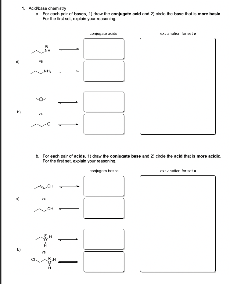 1. Acid/base chemistry
a. For each pair of bases, 1) draw the conjugate acid and 2) circle the base that is more basic.
For the first set, explain your reasoning.
conjugate acids
explanation for set a
NH
a)
Vs
„NH2
b)
vs
b. For each pair of acids, 1) draw the conjugate base and 2) circle the acid that is more acidic.
For the first set, explain your reasoning.
conjugate bases
explanation for set a
HO
a)
vs
H
b)
vs
O0-I
