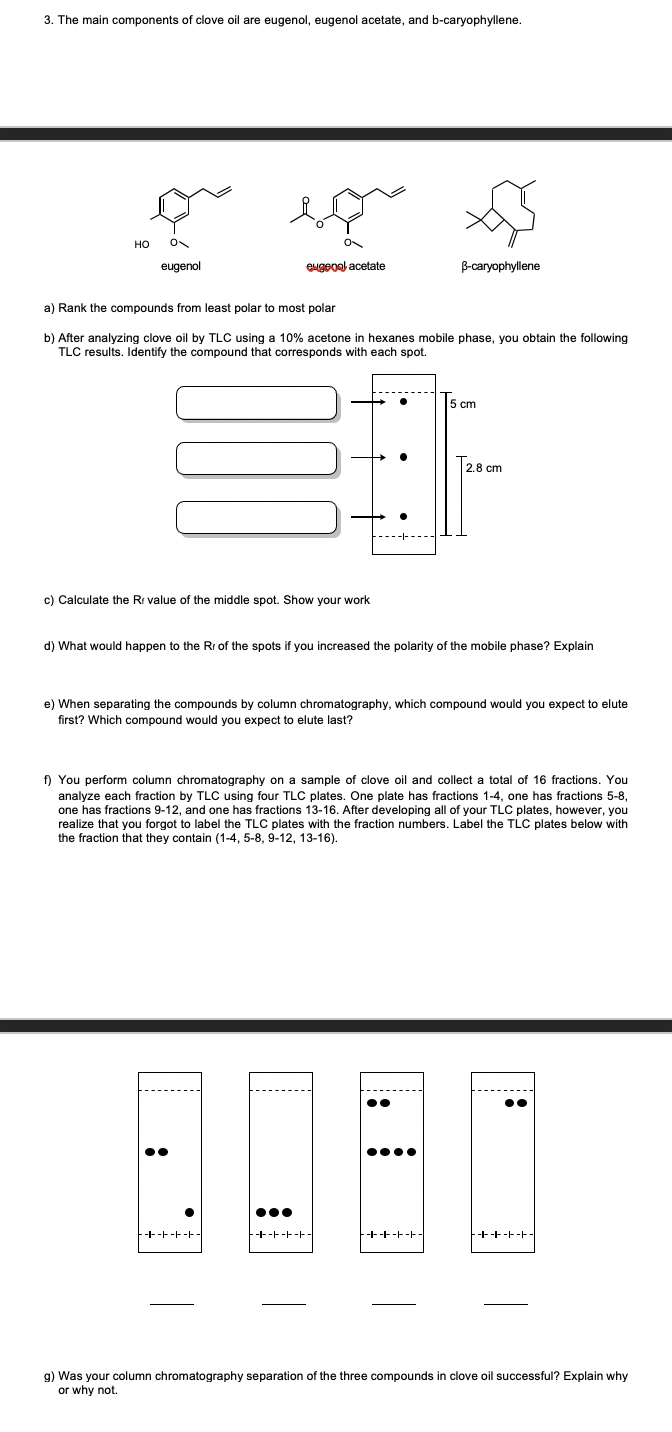 3. The main components of clove oil are eugenol, eugenol acetate, and b-caryophyllene.
но
eugenol
eugeoal acetate
B-caryophyllene
a) Rank the compounds from least polar to most polar
b) After analyzing clove oil by TLC using a 10% acetone in hexanes mobile phase, you obtain the following
TLC results. Identify the compound that corresponds with each spot.
5 cm
2,8 cm
c) Calculate the Rr value of the middle spot. Show your work
d) What would happen to the Rr of the spots if you increased the polarity of the mobile phase? Explain
e) When separating the compounds by column chromatography, which compound would you expect to elute
first? Which compound would you expect to elute last?
f) You perform column chromatography on a sample of clove oil and collect a total of 16 fractions. You
analyze each fraction by TLC using four TLC plates. One plate has fractions 1-4, one has fractions 5-8,
one has fractions 9-12, and one has fractions 13-16. After developing all of your TLC plates, however, you
realize that you forgot to label the TLC plates with the fraction numbers. Label the TLC plates below with
the fraction that they contain (1-4, 5-8, 9-12, 13-16).
-+-F-F-F-
--+------
++-F-F-
-++-F-F-
g) Was your column chromatography separation of the three compounds in clove oil successful? Explain why
or why not.
