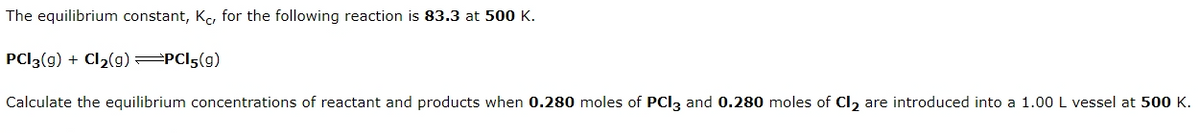 The equilibrium constant, K, for the following reaction is 83.3 at 500 K.
PCI3(g) + Cl2(g) PCI5(g)
Calculate the equilibrium concentrations of reactant and products when 0.280 moles of PCI3 and 0.280 moles of Cl, are introduced into a 1.00 L vessel at 500 K.
