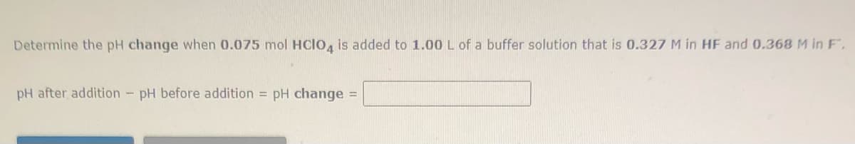 Determine the pH change when 0.075 mol HClo, is added to 1.00 L of a buffer solution that is 0.327 M in HF and 0.368 M in F.
pH after addition - pH before addition = pH change =
