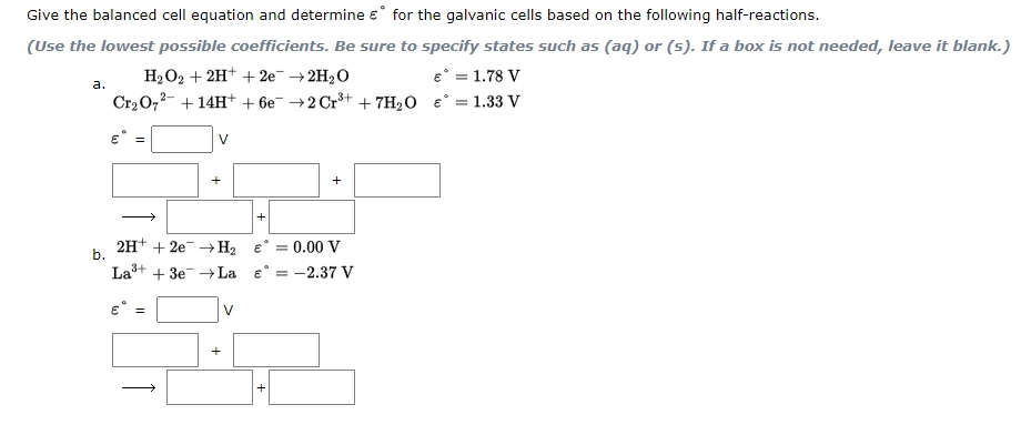 Give the balanced cell equation and determine e° for the galvanic cells based on the following half-reactions.
(Use the lowest possible coefficients. Be sure to specify states such as (aq) or (5). If a box is not needed, leave it blank.)
e° = 1.78 V
Cr2 O,2- + 14H+ + 6e- →2 Cr³+ + 7H2O e° = 1.33 V
H2O2 + 2H+ + 2e¯ → 2H2O
a.
V
+
+
+
2H+ + 20→H2
e° = 0.00 V
La+ + 3e-La e° = -2.37 V
b.
V
+
