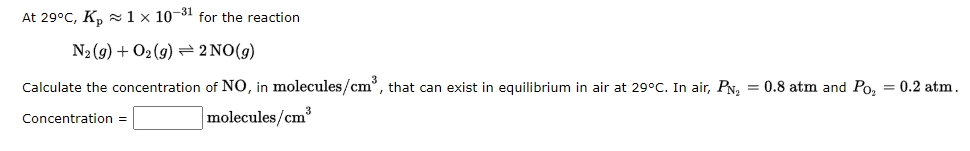 At 29°C, K, z1 × 10-31 for the reaction
N2 (9) + O2 (9) 2 NO(g)
Calculate the concentration of NO, in molecules/cm°, that can exist in equilibrium in air at 29°C. In air, PN, = 0.8 atm and Po, = 0.2 atm.
molecules/cm³
Concentration =
