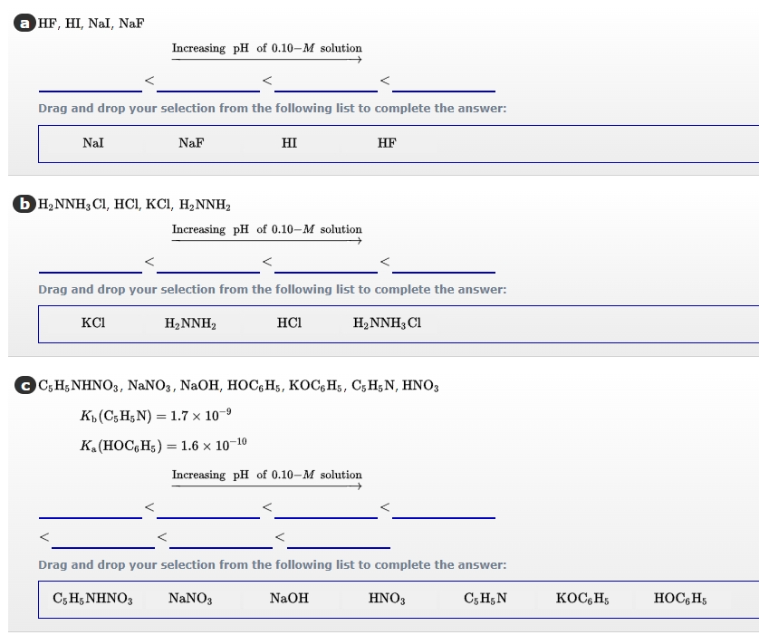 a HF, HI, Nal, NaF
Increasing pH of 0.10-M solution
Drag and drop your selection from the following list to complete the answer:
Nal
NaF
HI
HF
Ь н,NNH, CI, HCІ, КСІ, Н2NNH,
Increasing pH of 0.10-M solution
Drag and drop your selection from the following list to complete the answer:
KCI
H2NNH2
HCI
H2NNH3 Cl
OGH ΝΗΝ Ο, NaNO, NaOH, HOC, H5, ΚOC, Hs , C5Η5 Ν, ΗΝΟ;
K (C; H;N) = 1.7 x 10-9
K. (HOC,H;) = 1.6 × 10-10
Increasing pH of 0.10-M solution
Drag and drop your selection from the following list to complete the answer:
C; H;NHNO3
NaNO3
NaOH
HNO3
C5 H; N
KOC,H5
HOC,H5

