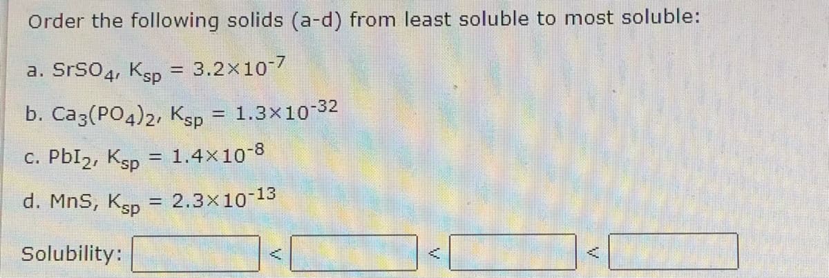 Order the following solids (a-d) from least soluble to most soluble:
a. SrS04, Ksp = 3.2x10-7
%3D
b. Ca3(PO4)2, Ksp = 1.3×10-32
c. PbI2, Ksp
= 1.4×10-8
d. MnS,
Ksp
- 2.3x10-13
%3D
Solubility:
