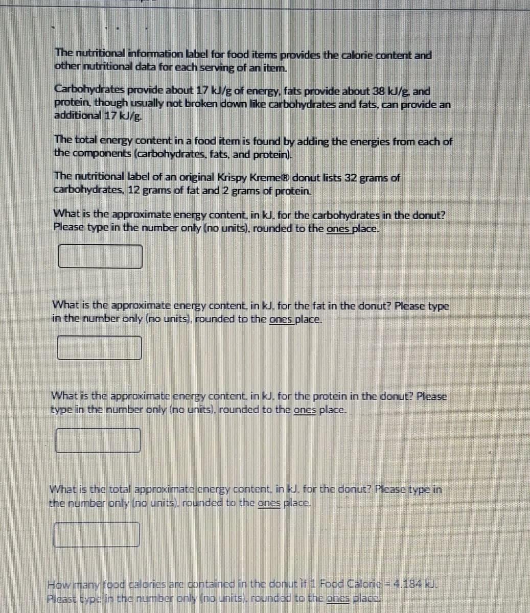 The nutritional information abel for food items provides the calorie content and
other nutritional data for each serving of an item.
Carbohydrates provide about 17 kJ/g of energy, fats provide about 38 kJ/g. and
protein, though usually not broken down like carbohydrates and fats, can provide an
additional 17 kJ/g.
The total energy content in a food item is found by adding the energies from each of
the components (carbohydrates, fats, and prptein).
The nutritional label of an original Krispy Kreme donut lists 32 grams of
carbohydrates, 12 grams of fat and 2 grams of protein.
What is the approximate energy content in kl. for the carbohydrates in the donut?
Please type in the number only (no units), rounded to the ones place.
What is the approximate energy content. in kJ. for the fat in the donut? Pease type
in the number only (no units), rounded to the ones place.
What is the approximate energy content. in kJ. for the protein in the donut? Please
type in the number only (no units). rounded to the ones place.
What is the total approximate energy content. in kJ. for the donut? Please type in
the number only (no units). rounded to the ones place.
How many food calories are contained in the donu if 1 Food Calorie = 4.184.
Pleast type in the number only (no units. roundod to the ones place.
