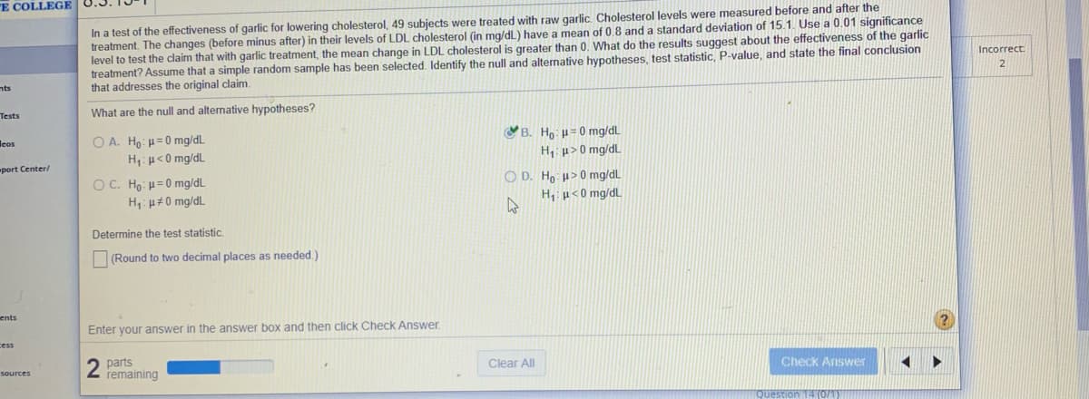 E COLLEGE
In a test of the effectiveness of garlic for lowering cholesterol, 49 subjects were treated with raw garlic, Cholesterol levels were measured before and after the
treatment. The changes (before minus after) in their levels of LDL cholesterol (in mg/dL) have a mean of 0,8 and a standard deviation of 15.1. Use a 0.01 significance
level to test the claim that with garlic treatment, the mean change in LDL cholesterol is greater than 0. What do the results suggest about the effectiveness of the garlic
treatment? Assume that a simple random sample has been selected, Identify the null and alternative hypotheses, test statistic, P-value, and state the final conclusion
that addresses the original claim.
Incorrect
nts
Tests
What are the null and alternative hypotheses?
leos
O A. Ho: H=0 mg/dL
B. Ho: H= 0 mg/dL
H: µ> 0 mg/dL
O D. Ho: H>0 mg/dL
H: µ<0 mg/dL
port Center/
O C. Ho: H=0 mg/dL
H: µ#0 mg/dL
H,: p<0 mg/dL
Determine the test statistic.
(Round to two decimal places as needed.)
ents
Enter your answer in the answer box and then click Check Answer.
cess
2 parts
remaining
Clear All
sources
Check Answer
Question
