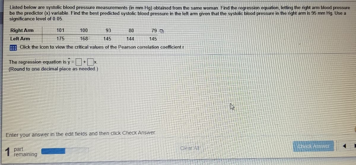 Listed below are systolic blood pressure measurements (in mm Hg) obtained from the same woman. Find the regression equation, letting the right arm blood pressure
be the predictor (x) variable. Find the best predicted systolic blood pressure in the left arm given that the systolic blood pressure in the right arm is 95 mm Hg. Use a
significance level of 0.05.
Right Arm
101
100
93
80
79 D
Left Arm
175
168
145
144
145
3 Click the icon to view the critical values of the Pearson correlation coefficient r
The regression equation is y = +x.
(Round to one decimal place as needed.)
Enter your answer in the edit fields and then click Check Answer
Cear All
chetk Answer
part
remaining
