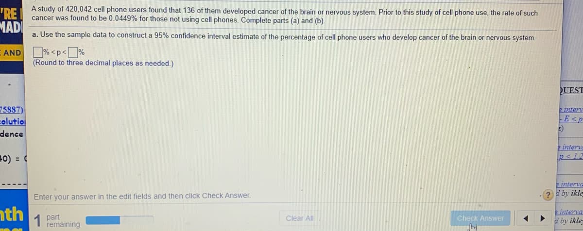 A study of 420,042 cell phone users found that 136 of them developed cancer of the brain or nervous system. Prior to this study of cell phone use, the rate of such
"RE I
cancer was found to be 0.0449% for those not using cell phones. Complete parts (a) and (b).
MAD
a. Use the sample data to construct a 95% confidence interval estimate of the percentage of cell phone users who develop cancer of the brain or nervous system.
% <p<%
(Round to three decimal places as needed.)
E AND
UEST
75887)
colutio
dence
e interv
E<p
(2
2 interve
p<1.2
=0) = (
2 interva
Enter your answer in the edit fields and then click Check Answer.
? by ikle
nth
part
remaining
2 interva
d by ikle
1
Clear All
Check Answer
