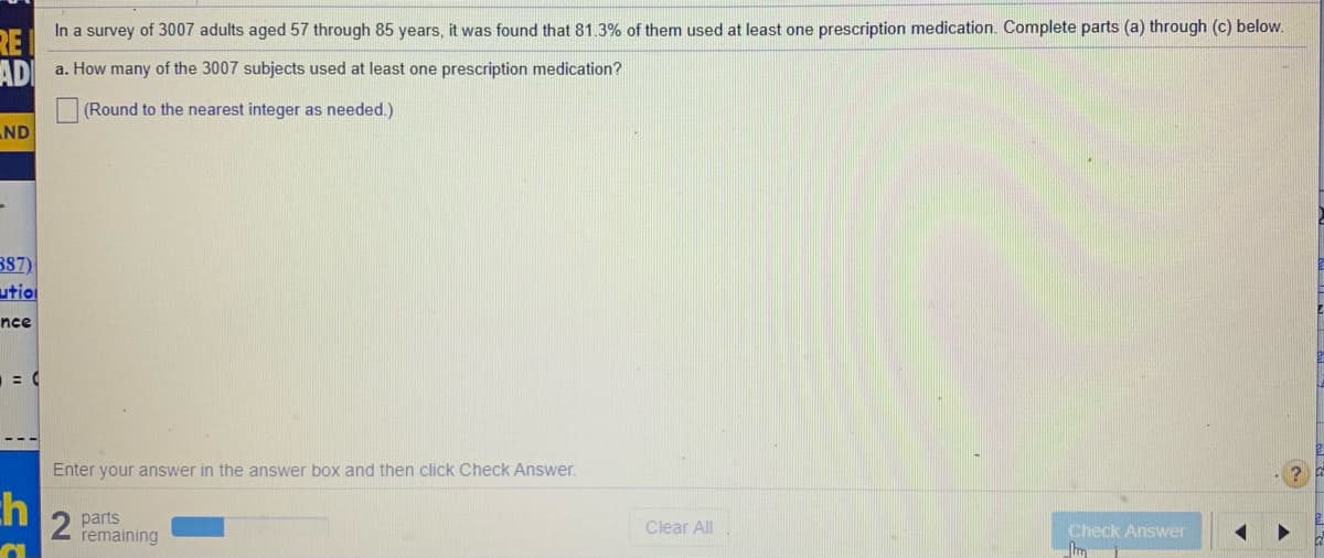 In a survey of 3007 adults aged 57 through 85 years, it was found that 81.3% of them used at least one prescription medication. Complete parts (a) through (c) below.
RE
a. How many of the 3007 subjects used at least one prescription medication?
AD
(Round to the nearest integer as needed.)
ND
B87)
utio
nce
Enter your answer in the answer box and then click Check Answer.
ch
2 parts
remaining
Clear All
Check Answer
Im
