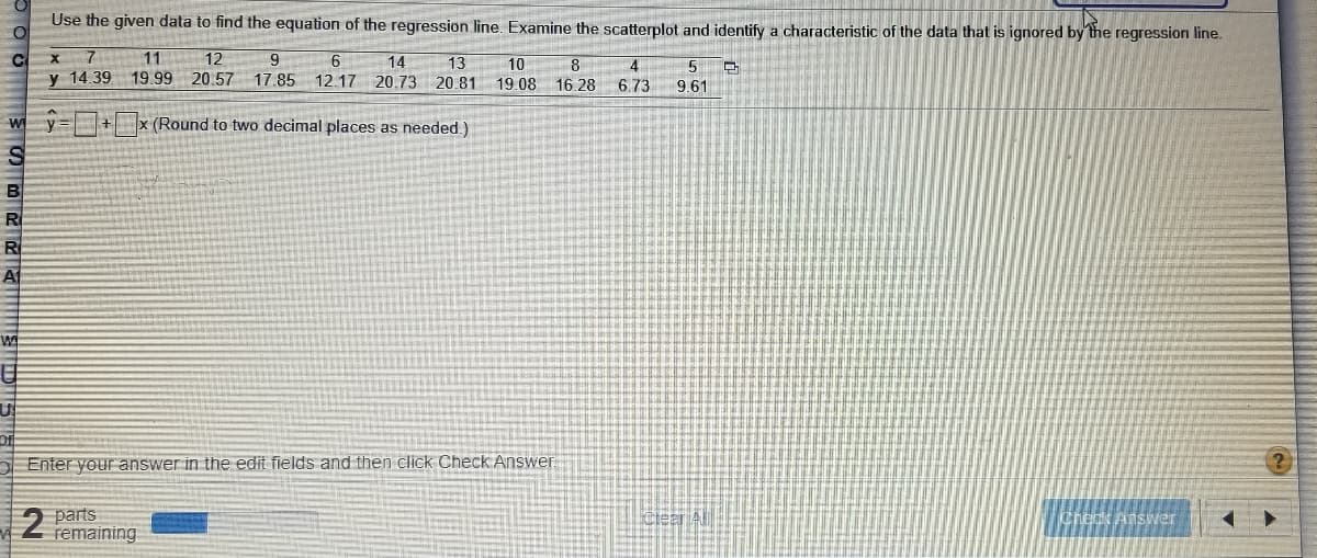 Use the given data to find the equation of the regression line. Examine the scatterplot and identify a characteristic of the data that is ignored by the regression line.
11
12
9.
6.
14
13
10
8
y 14.39 19.99 20.57 17.85 12.17 20.73 20.81
4
16.28 6.73
19.08
9.61
wy +x (Round to two decimal places as needed.)
B
R
R
A
O Enter your answer in the edit fields and then click Check Answer
2 parts
remaining
Ciear Al
Credk Answer
