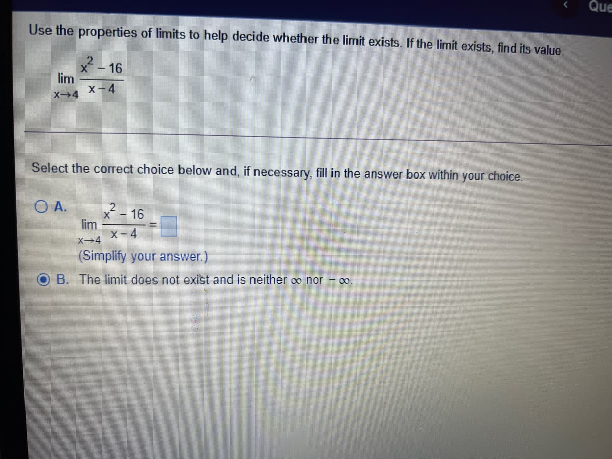 Que
Use the properties of limits to help decide whether the limit exists. If the limit exists, find its value.
x-16
lim
X-4
Select the correct choice below and, if necessary, fill in the answer box within your choice.
O A.
x-16
lim
X-4
X4
(Simplify your answer.)
B. The limit does not exist and is neither oo nor - oo
