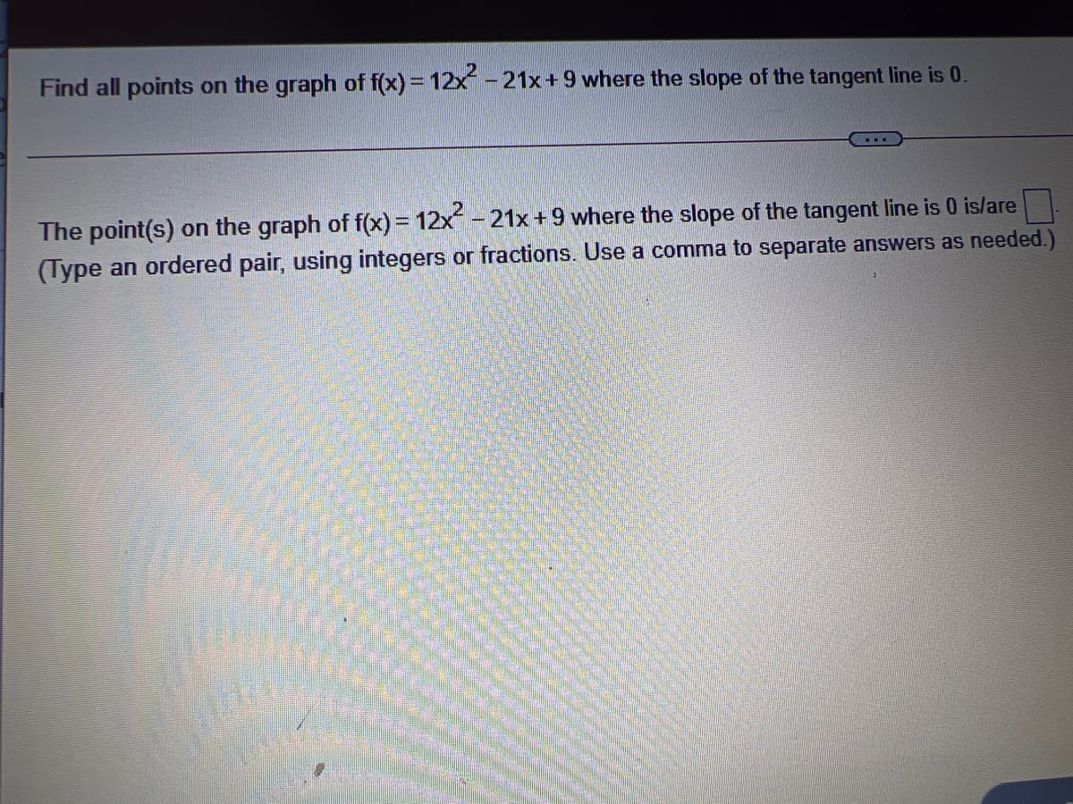 Find all points on the graph of f(x) = 12x -21x+ 9 where the slope of the tangent line is 0.
....
The point(s) on the graph of f(x) = 12x - 21x+9 where the slope of the tangent line is 0 is/are
(Type an ordered pair, using integers or fractions. Use a comma to separate answers as needed.)
