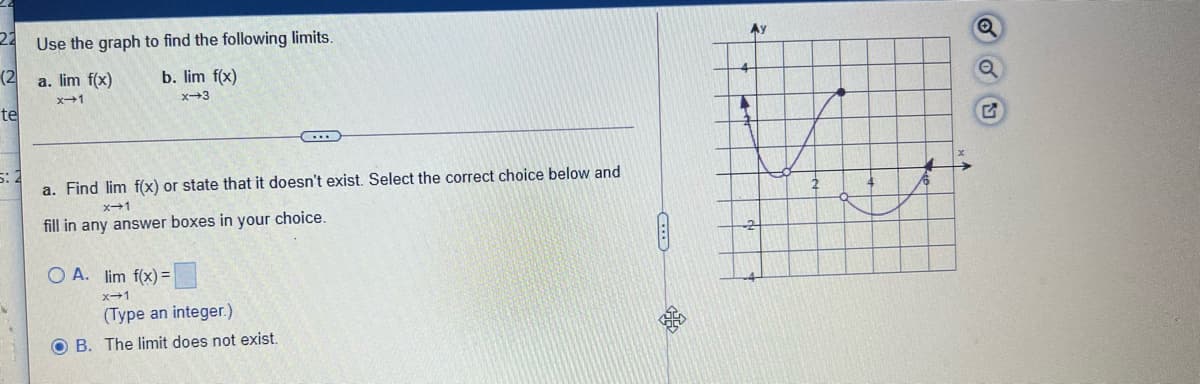 22
Use the graph to find the following limits.
(2
a. lim f(x)
b. lim f(x)
x+1
x-3
te
a. Find lim f(x) or state that it doesn't exist. Select the correct choice below and
x-1
fill in any answer boxes in your choice.
O A. lim f(x)% =
x1
(Type an integer.)
O B. The limit does not exist.
