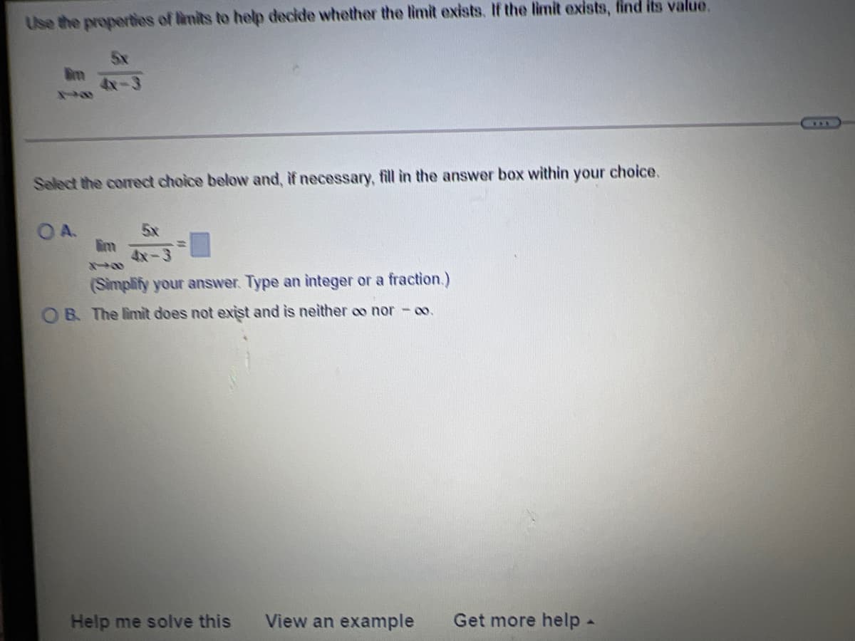 Use the properties of limits to help decide whether the limit exists. If the limit exists, find its value.
5x
4x-3
Select the corect choice below and, if necessary, fill in the answer box within your choice.
OA.
5x
im
4x-3
(Simplify your answer. Type an integer or a fraction.)
O B. The limit does not exist and is neither oo nor - co.
Help me solve this
View an example
Get more help-
