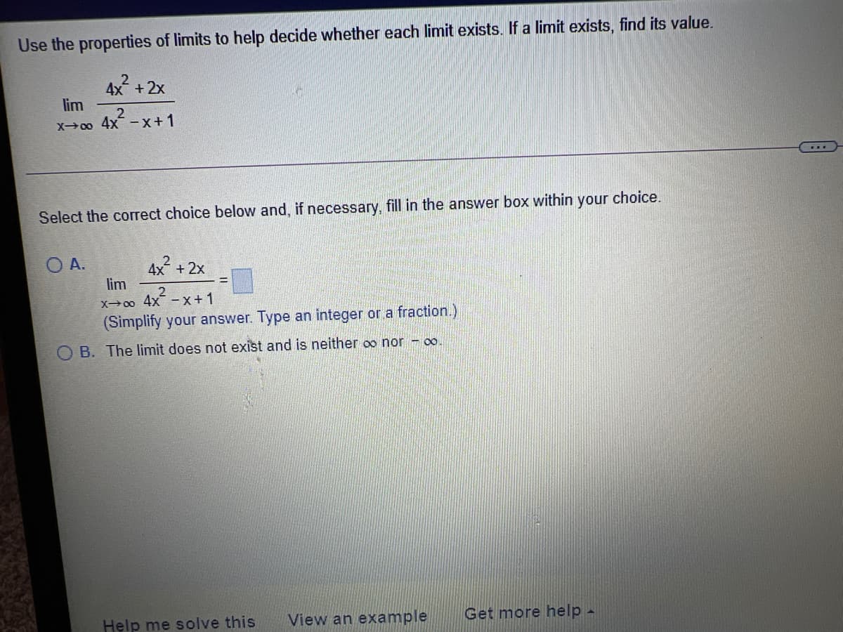 Use the properties of limits to help decide whether each limit exists. If a limit exists, find its value.
4x +2x
lim
X00 4x-x+1
...
Select the correct choice below and, if necessary, fill in the answer box within your choice.
O A.
4x +
lim
+ 2x
X00 4x -x+1
(Simplify your answer. Type an integer or a fraction.)
O B. The limit does not exist and is neither oo nor - o.
Help me solve this
View an example
Get more help -
