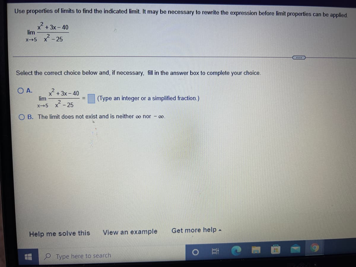 Use properties of limits to find the indicated limit. It may be necessary to rewrite the expression before limit properties can be applied.
x+3x-40
lim
X5
x - 25
Select the corect choice below and, if necessary, fill in the answer box to complete your choice.
O A.
x +3x-40
lim
(Type an integer or a simplified fraction.)
x-5
X-25
O B. The limit does not exist and is neither oo nor - 0.
View an example
Get more help -
Help me solve this
Type here to search
