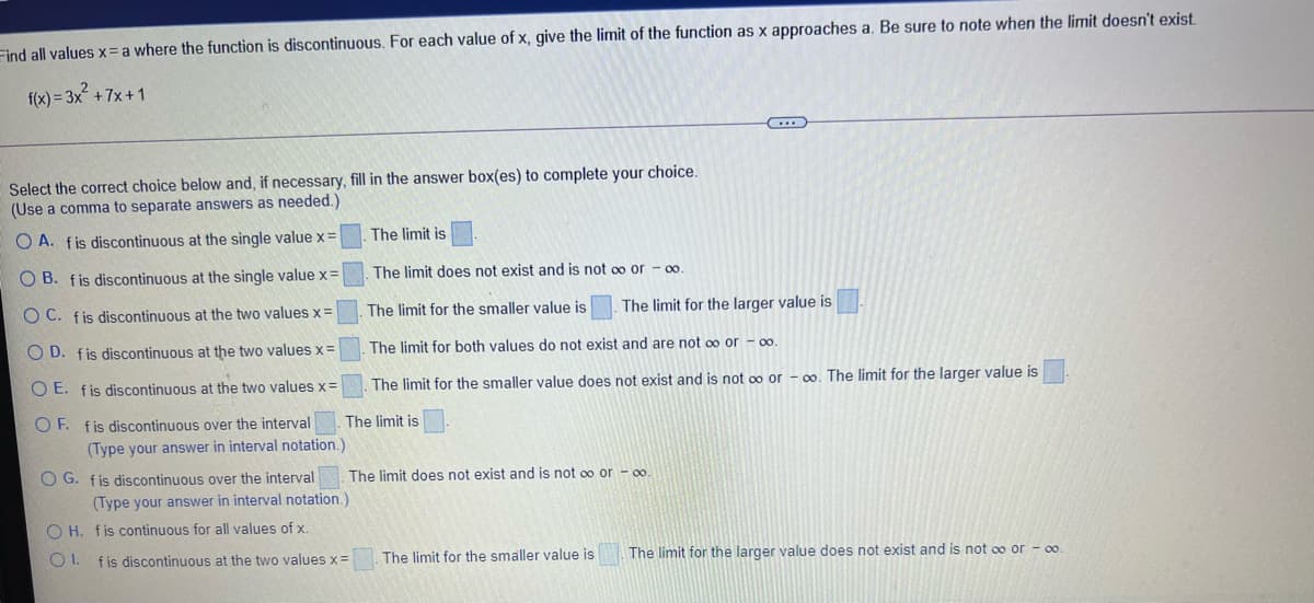 Find all values x= a where the function is discontinuous. For each value of x, give the limit of the function as x approaches a. Be sure to note when the limit doesn't exist.
f(x) = 3x +7x+1
Select the correct choice below and, if necessary, fill in the answer box(es) to complete your choice.
(Use a comma to separate answers as needed.)
The limit is
O A. fis discontinuous at the single value x=
The limit does not exist and is not oo or – 0.
O B. fis discontinuous at the single value x=
The limit for the smaller value is
The limit for the larger value is
O C. fis discontinuous at the two values x=
O D. fis discontinuous at the two values x=
The limit for both values do not exist and are not oo or - 00
O E. fis discontinuous at the two values x=
The limit for the smaller value does not exist and is not oo or - 0. The limit for the larger value is
O F. fis discontinuous over the interval
The limit is
(Type your answer in interval notation.)
O G. fis discontinuous over the interval
The limit does not exist and is not oo or - oo.
(Type your answer in interval notation.)
O H. fis continuous for all values of x.
The limit for the smaller value is
The limit for the larger value does not exist and is not oo or - 0o.
O I. fis discontinuous at the two values x =
