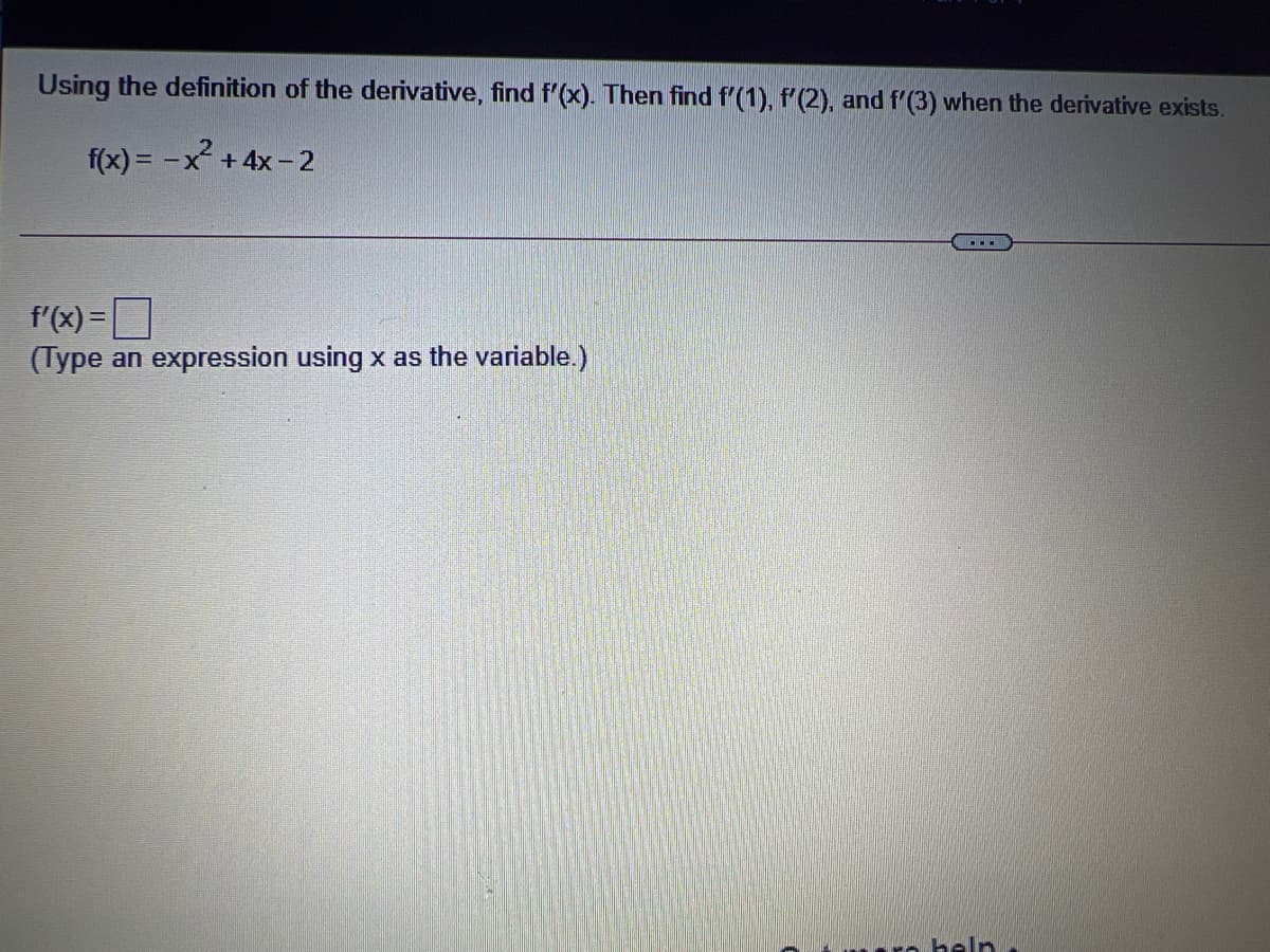 Using the definition of the derivative, find f'(x). Then find f'(1), f'(2), and f'(3) when the derivative exists.
f(x) = -x² +4x- 2
f'(x)=D
(Type an expression using x as the variable.)
heln
