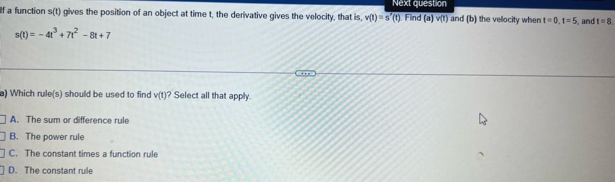 Next question
If a function s(t) gives the position of an object at time t, the derivative gives the velocity, that is, v(t) = s'(t). Find (a) v(t) and (b) the velocity when t=0, t=5, and t=8.
s(t) = -
4 + 7t - 8t +7
C....
a) Which rule(s) should be used to find v(t)? Select all that apply.
A. The sum or difference rule
B. The power rule
C. The constant times a function rule
I D. The constant rule
