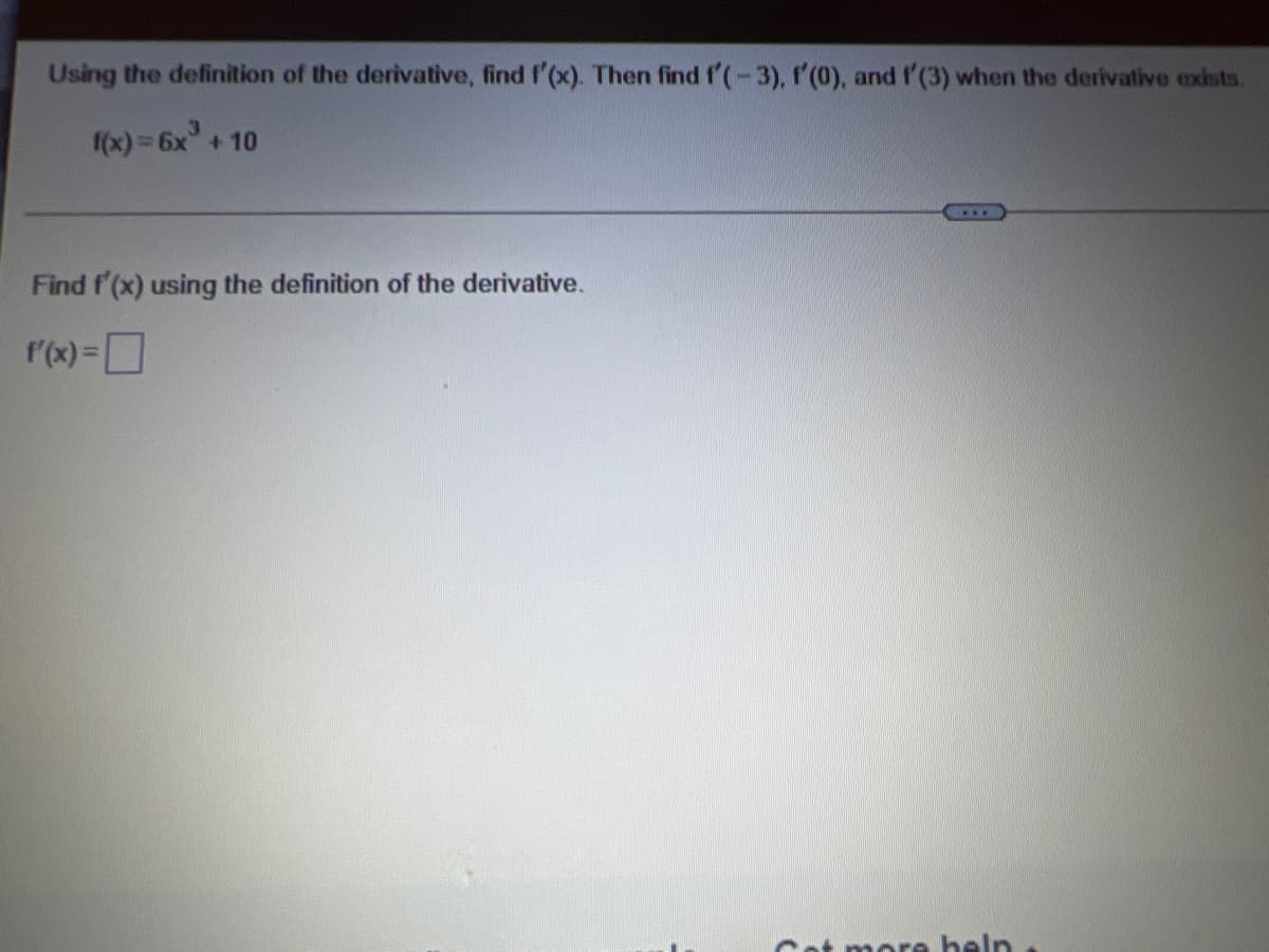 Using the definition of the derivative, find f'(x). Then find f'(-3), f'(0), and f (3) when the derivative exists.
fox) 3 6x +10
Find f'(x) using the definition of the derivative.
r(x) =D
Cot more heln
