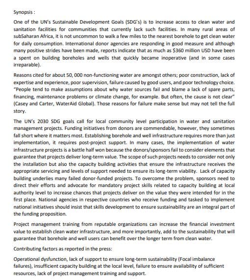 Synopsis :
One of the UN's Sustainable Development Goals (SDG's) is to increase access to clean water and
sanitation facilities for communities that currently lack such facilities. In many rural areas of
subSaharan Africa, it is not uncommon to walk a few miles to the nearest borehole to get clean water
for daily consumption. International donor agencies are responding in good measure and although
many positive strides have been made, reports indicate that as much as $360 million USD have been
a spent on building boreholes and wells that quickly became inoperative (and in some cases
irreparable).
Reasons cited for about 50, 000 non-functioning water are amongst others; poor construction, lack of
expertise and experience, poor supervision, failure caused by good users, and poor technology choice.
"People tend to make assumptions about why water sources fail and blame a lack of spare parts,
financing, maintenance problems or climate change, for example. But often, the cause is not clear"
(Casey and Carter, WaterAid Global). Those reasons for failure make sense but may not tell the full
story.
The UN's 2030 SDG goals call for local community level participation in water and sanitation
management projects. Funding initiatives from donors are commendable, however, they sometimes
fall short where it matters most. Establishing borehole and well infrastructure requires more than just
implementation, it requires post-project support. In many cases, the implementation of water
infrastructure projects is a battle half won because the donors/sponsors fail to consider elements that
guarantee that projects deliver long-term value. The scope of such projects needs to consider not only
the installation but also the capacity building activities that ensure the infrastructure receives the
appropriate servicing and levels of support needed to ensure its long-term viability. Lack of capacity
building underlies many failed donor-funded projects. To overcome the problem, sponsors need to
direct their efforts and advocate for mandatory project skills related to capacity building at local
authority level to increase chances that projects deliver on the value they were intended for in the
first place. National agencies in respective countries who receive funding and tasked to implement
national initiatives should insist that skills development to ensure sustainability are an integral part of
the funding proposition.
Project management training from reputable organizations can increase the financial investment
value to establish clean water infrastructure, and more importantly, add to the sustainability that will
guarantee that borehole and well users can benefit over the longer term from clean water.
Contributing factors as reported in the press:
Operational dysfunction, lack of support to ensure long-term sustainability (Focal imbalance
failures), insufficient capacity building at the local level, failure to ensure availability of sufficient
resources, lack of project management training and support.
