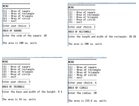 MENU
MENU
11) - Area of squore
12)
Area of rectangle
13)
14) - Area of circle
15) - exit
1) - Area of sauare
12) - Area of rectangle
13) - Area of triangle
14! - Area of circle
Enter your choice: 1
AREA OF SQUARE
Enter your choice: 2
AREA OF RECIANGLE
Enter the length and width of the rectangle: 20 18
Enter the side of the square: 10
The area is 100 sa. units
The area is 200 sa, units
MENU
MENU
111 - Area of square
121 - Area of rectangle
131 - Area of triangle
(1) - frea of sQuare
12) - Area of rectangle
13) - Area of triangle
14) - fArea of circle
15) - exit
141 - Area of circle
exit
151
Enter your choice: 3
AREA OF TRIANGLE
Enter the base and width of the height: 8 4
Enter your choice: 4
NREA OF CIRCLE
Enter the radius: 20
The area is 16 sa. units
The area is 125.6 sq. uni ts
