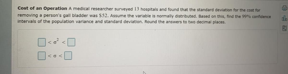 Cost of an Operation A medical researcher surveyed 13 hospitals and found that the standard deviation for the cost for
removing a person's gall bladder was $52. Assume the variable is normally distributed. Based on this, find the 99% confidence
intervals of the population variance and standard deviation. Round the answers to two decimal places.
do
<o<
