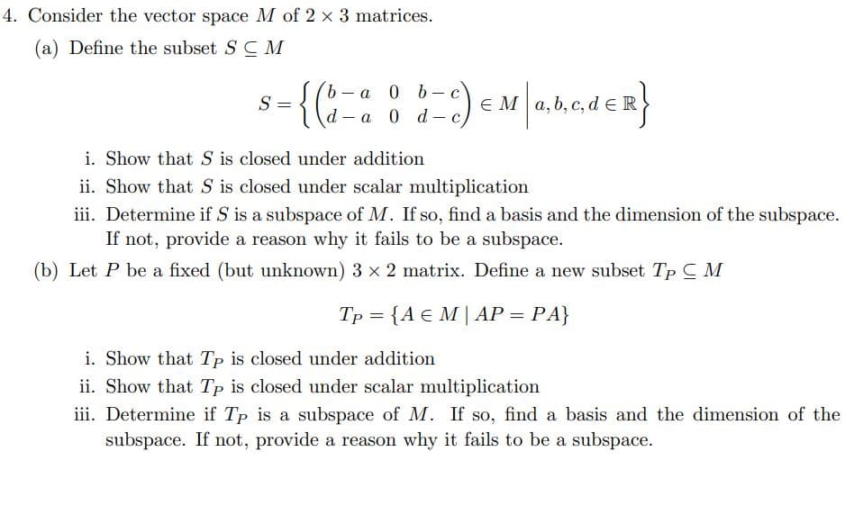 4. Consider the vector space M of 2 x 3 matrices.
(a) Define the subset SCM
S
b-a 0 b-c
=
{ (a = a b=c) €M | a,b,c,d€R}
€ M | a, b, c, d €R
d-a 0 d-c
i. Show that S is closed under addition
ii. Show that S is closed under scalar multiplication
iii. Determine if S is a subspace of M. If so, find a basis and the dimension of the subspace.
If not, provide a reason why it fails to be a subspace.
(b) Let P be a fixed (but unknown) 3 x 2 matrix. Define a new subset Tp M
Tp = {A € M | AP = PA}
i. Show that Tp is closed under addition
ii. Show that Tp is closed under scalar multiplication
iii. Determine if Tp is a subspace of M. If so, find a basis and the dimension of the
subspace. If not, provide a reason why it fails to be a subspace.