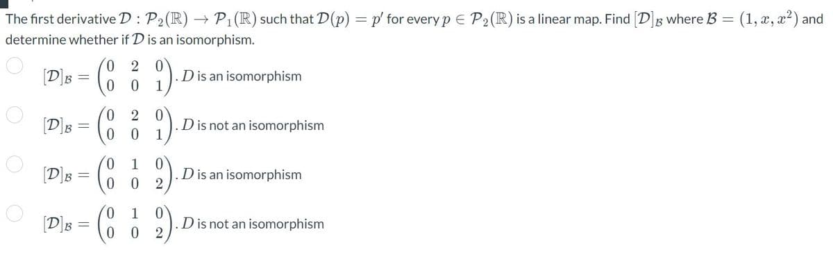 The first derivative D : P₂ (R) → P₁ (R) such that D(p) = p' for every p = P₂ (R) is a linear map. Find [D] where B = (1, x, x²) and
determine whether if D is an isomorphism.
[D]s = (8
B
0
B =
[D]B
-
0
2 0
0 0 1
0
2 0
1
0
0
1 0
0
2
1 0
0
2
D is an isomorphism
D is not an isomorphism
D is an isomorphism
D is not an isomorphism