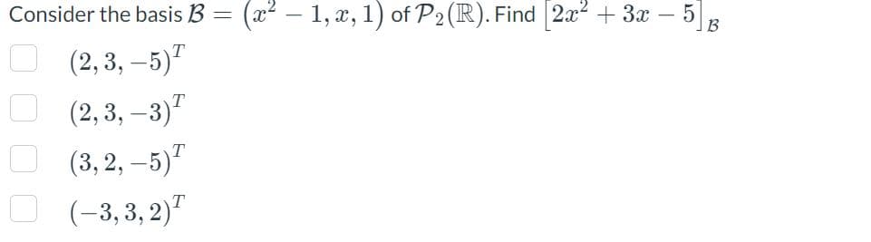 Consider the basis B =
00
T
(2,3,-5)
(2, 3, -3) ²
(3,2,-5)¹
(–3,3,2)¹
(x² − 1, x, 1) of P₂ (R). Find [2x² + 3x - 5] B